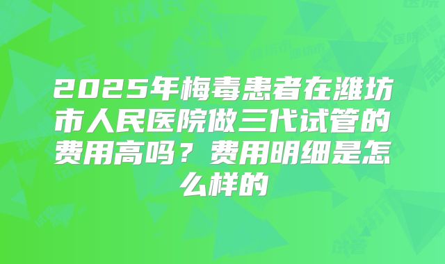 2025年梅毒患者在潍坊市人民医院做三代试管的费用高吗？费用明细是怎么样的