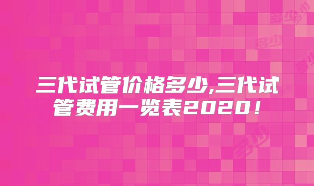 三代试管价格多少,三代试管费用一览表2020！
