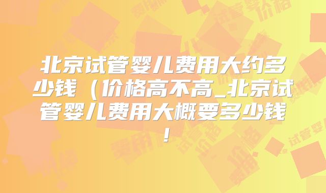 北京试管婴儿费用大约多少钱(价格高不高_北京试管婴儿费用大概要多少钱!