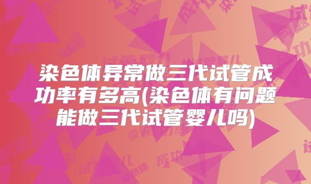 染色体异常做三代试管成功率有多高(染色体有问题能做三代试管婴儿吗)