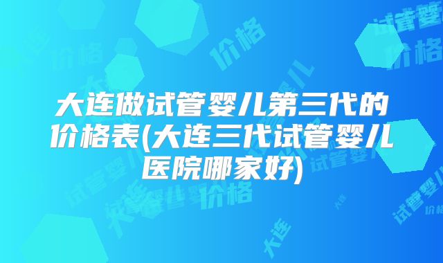 大连做试管婴儿第三代的价格表(大连三代试管婴儿医院哪家好)