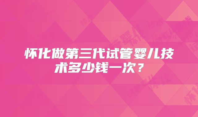 怀化做第三代试管婴儿技术多少钱一次？