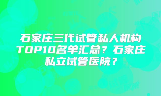 石家庄三代试管私人机构TOP10名单汇总?石家庄私立试管医院?