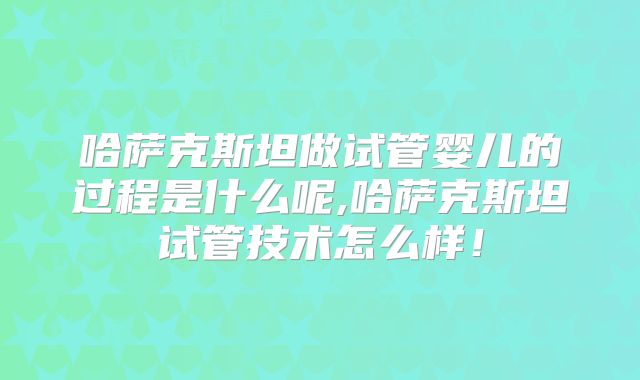 哈萨克斯坦做试管婴儿的过程是什么呢,哈萨克斯坦试管技术怎么样!
