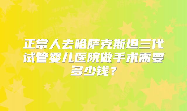 正常人去哈萨克斯坦三代试管婴儿医院做手术需要多少钱？