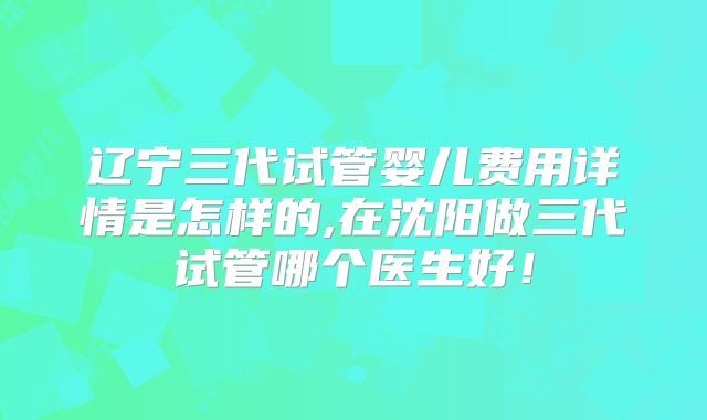 辽宁三代试管婴儿费用详情是怎样的,在沈阳做三代试管哪个医生好！