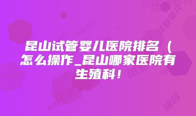昆山试管婴儿医院排名（怎么操作_昆山哪家医院有生殖科！