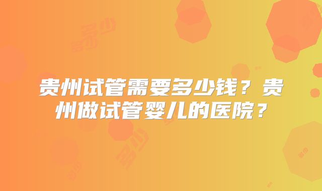 贵州试管需要多少钱？贵州做试管婴儿的医院？