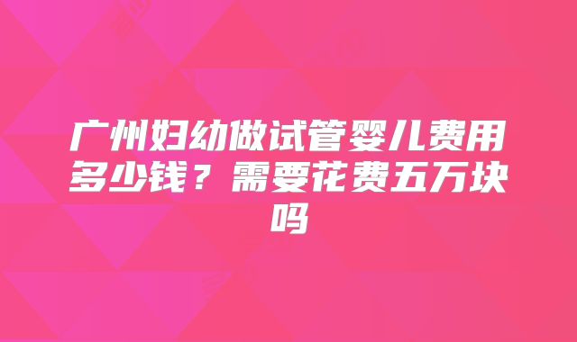 广州妇幼做试管婴儿费用多少钱？需要花费五万块吗