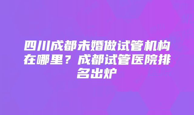 四川成都未婚做试管机构在哪里？成都试管医院排名出炉