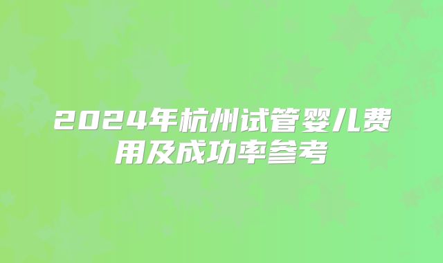 2024年杭州试管婴儿费用及成功率参考