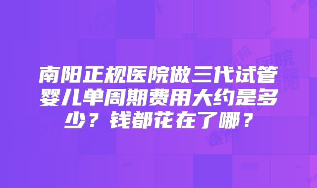 南阳正规医院做三代试管婴儿单周期费用大约是多少？钱都花在了哪？