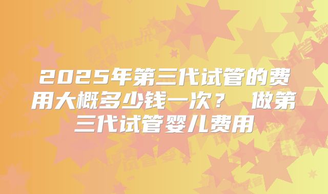 2025年第三代试管的费用大概多少钱一次？ 做第三代试管婴儿费用
