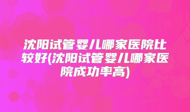 沈阳试管婴儿哪家医院比较好(沈阳试管婴儿哪家医院成功率高)