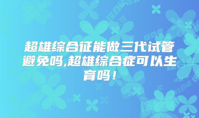 超雄综合征能做三代试管避免吗,超雄综合症可以生育吗！