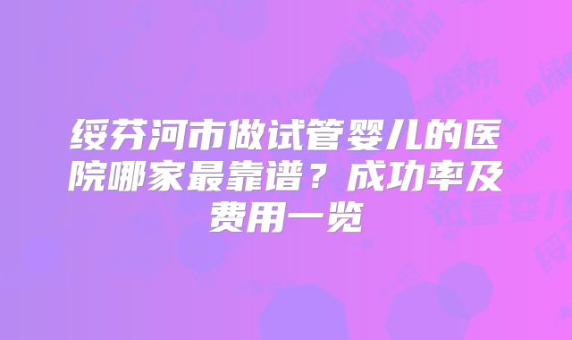 绥芬河市做试管婴儿的医院哪家最靠谱?成功率及费用一览