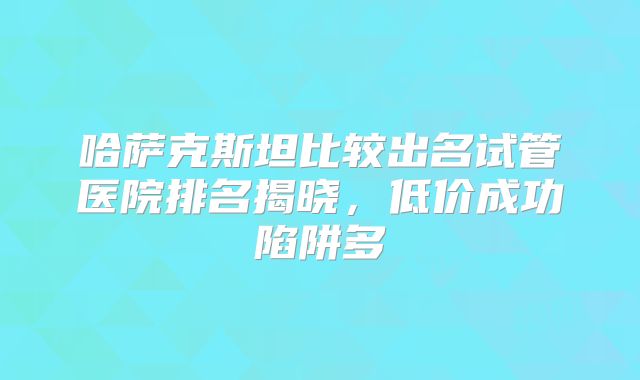 哈萨克斯坦比较出名试管医院排名揭晓，低价成功陷阱多