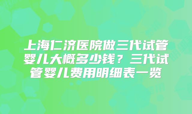上海仁济医院做三代试管婴儿大概多少钱？三代试管婴儿费用明细表一览