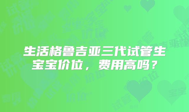 生活格鲁吉亚三代试管生宝宝价位,费用高吗?