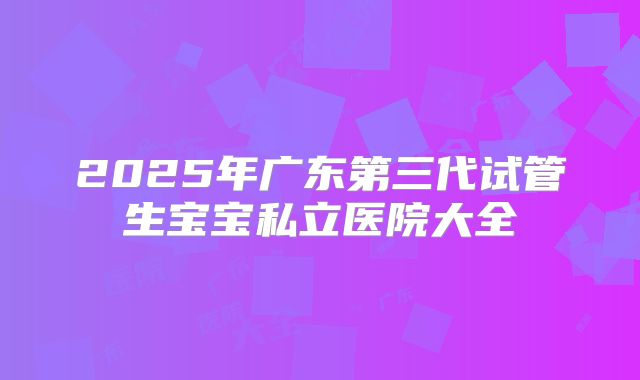 2025年广东第三代试管生宝宝私立医院大全