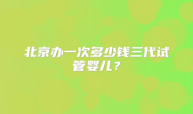 北京办一次多少钱三代试管婴儿?