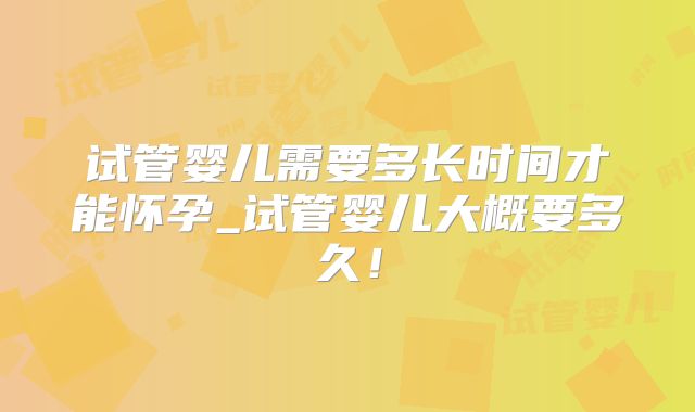 试管婴儿需要多长时间才能怀孕_试管婴儿大概要多久！