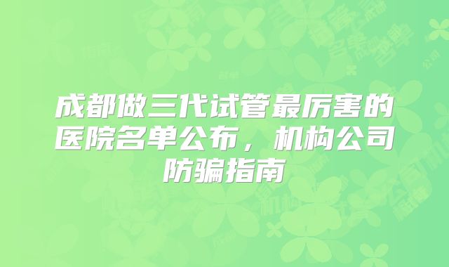 成都做三代试管最厉害的医院名单公布,机构公司防骗指南