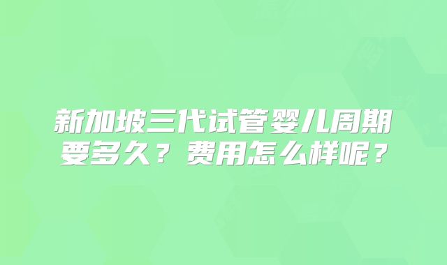 新加坡三代试管婴儿周期要多久？费用怎么样呢？