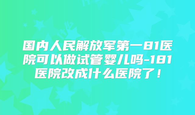国内人民解放军第一81医院可以做试管婴儿吗-181医院改成什么医院了！