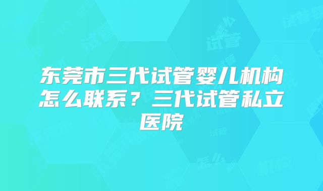 东莞市三代试管婴儿机构怎么联系？三代试管私立医院