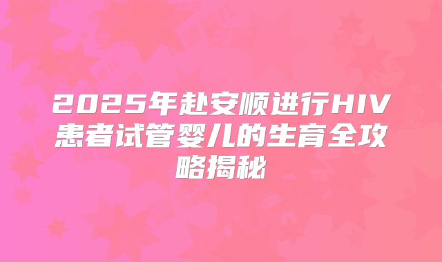 2025年赴安顺进行HIV患者试管婴儿的生育全攻略揭秘