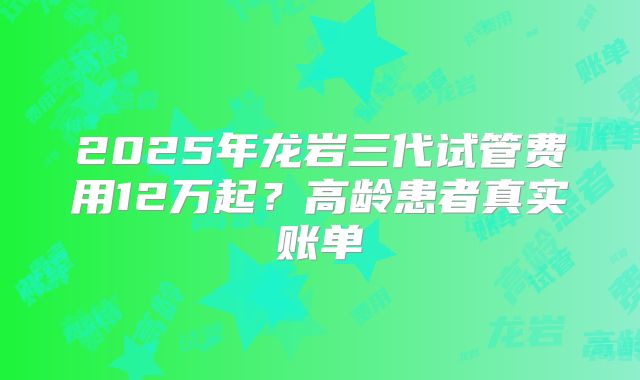 2025年龙岩三代试管费用12万起?高龄患者真实账单