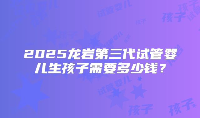 2025龙岩第三代试管婴儿生孩子需要多少钱？