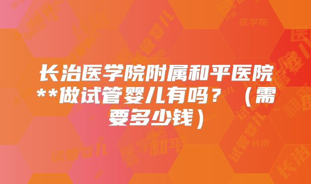 长治医学院附属和平医院**做试管婴儿有吗？（需要多少钱）