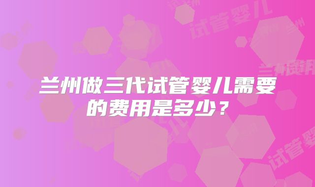 兰州做三代试管婴儿需要的费用是多少?