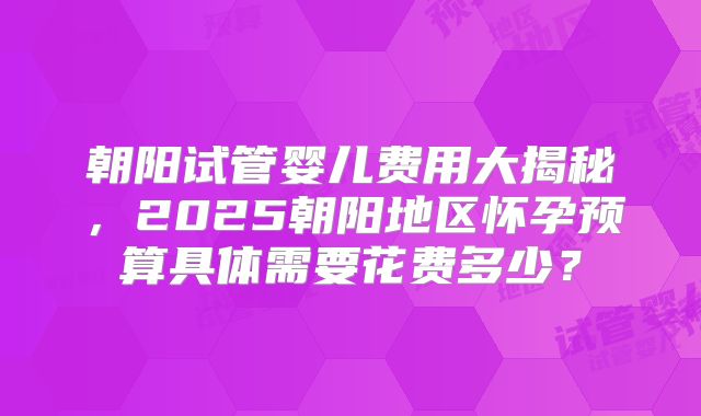朝阳试管婴儿费用大揭秘，2025朝阳地区怀孕预算具体需要花费多少？