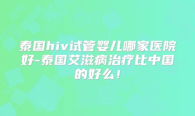 泰国hiv试管婴儿哪家医院好-泰国艾滋病治疗比中国的好么!