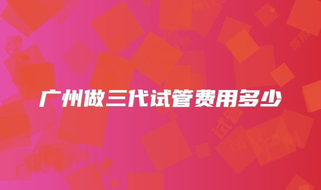 广州做三代试管费用多少