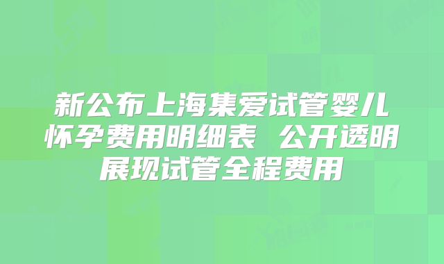 新公布上海集爱试管婴儿怀孕费用明细表 公开透明展现试管全程费用