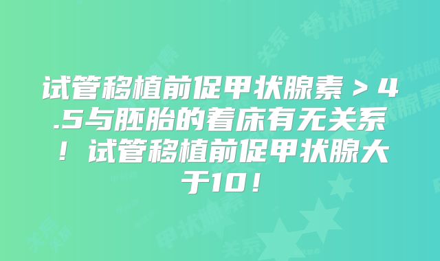 试管移植前促甲状腺素>4.5与胚胎的着床有无关系!试管移植前促甲状腺大于10!