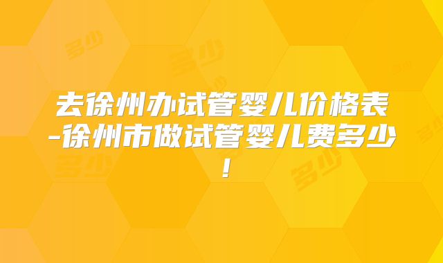 去徐州办试管婴儿价格表-徐州市做试管婴儿费多少！