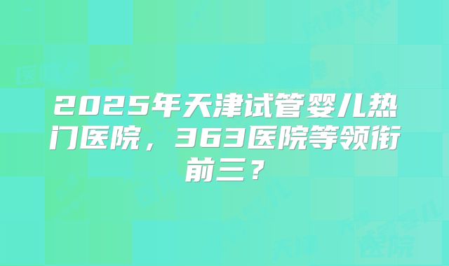 2025年天津试管婴儿热门医院，363医院等领衔前三？