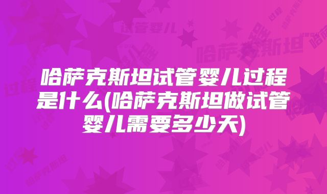 哈萨克斯坦试管婴儿过程是什么(哈萨克斯坦做试管婴儿需要多少天)