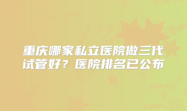 重庆哪家私立医院做三代试管好?医院排名已公布