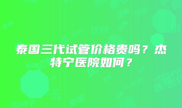 泰国三代试管价格贵吗？杰特宁医院如何？