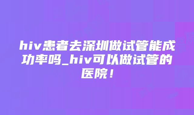 hiv患者去深圳做试管能成功率吗_hiv可以做试管的医院!