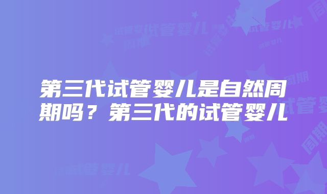 第三代试管婴儿是自然周期吗?第三代的试管婴儿