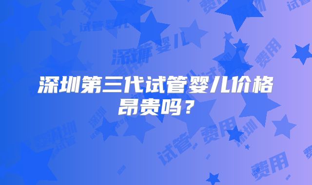深圳第三代试管婴儿价格昂贵吗？