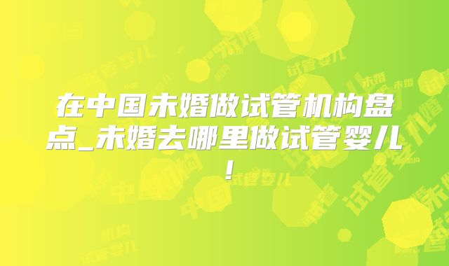 在中国未婚做试管机构盘点_未婚去哪里做试管婴儿！
