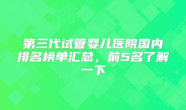 第三代试管婴儿医院国内排名榜单汇总，前5名了解一下